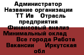 Администратор › Название организации ­ ТТ-Ив › Отрасль предприятия ­ Финансовый анализ › Минимальный оклад ­ 20 000 - Все города Работа » Вакансии   . Иркутская обл.